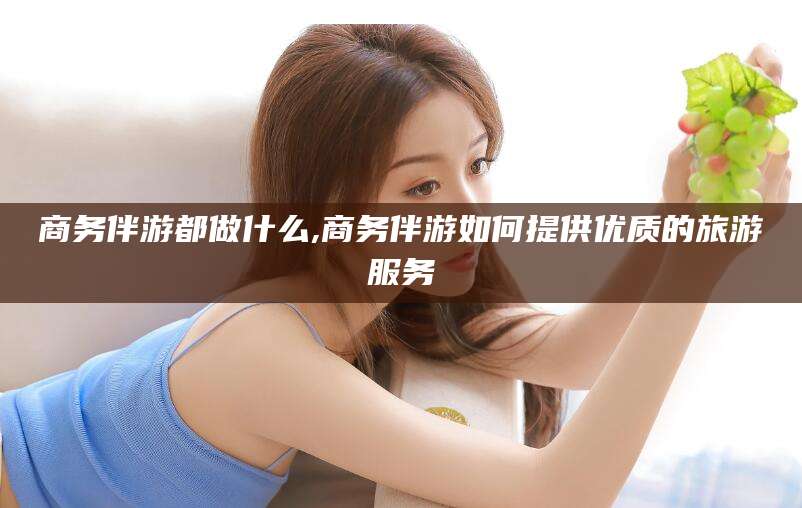 平邑商务伴游都做什么,商务伴游如何提供优质的旅游服务