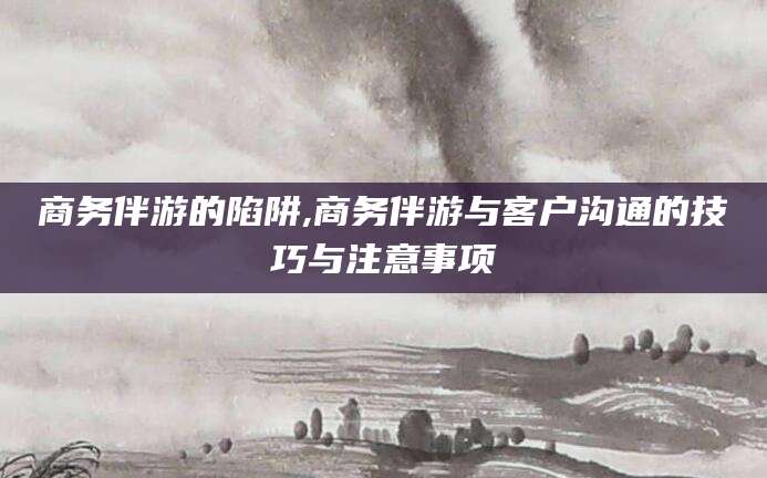 平邑商务伴游的陷阱,商务伴游与客户沟通的技巧与注意事项
