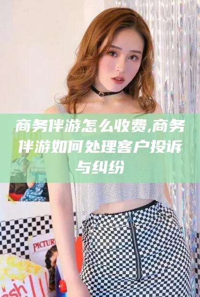 平邑商务伴游怎么收费,商务伴游如何处理客户投诉与纠纷