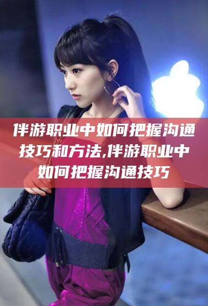 平邑伴游职业中如何把握沟通技巧和方法,伴游职业中如何把握沟通技巧