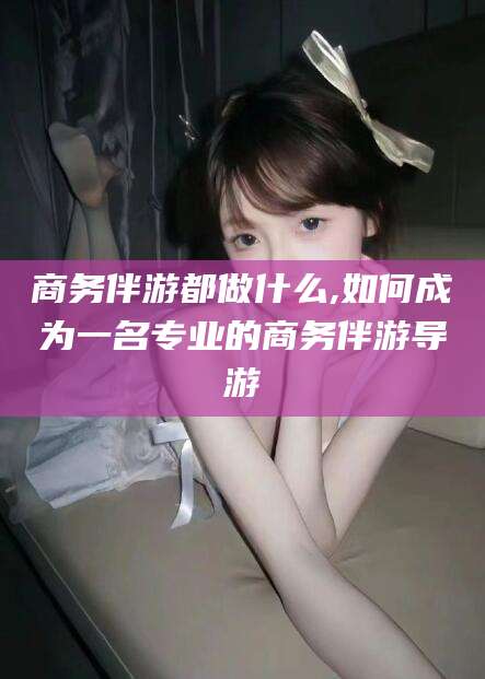 平邑商务伴游都做什么,如何成为一名专业的商务伴游导游