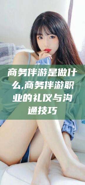 平邑商务伴游是做什么,商务伴游职业的礼仪与沟通技巧