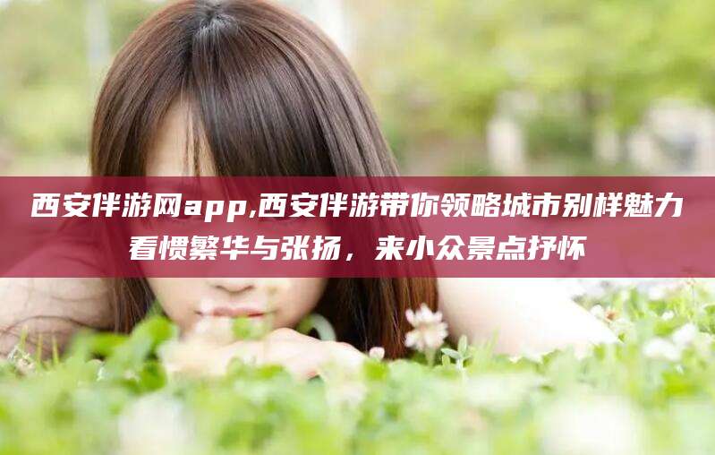平邑西安伴游网app,西安伴游带你领略城市别样魅力看惯繁华与张扬，来小众景点抒怀