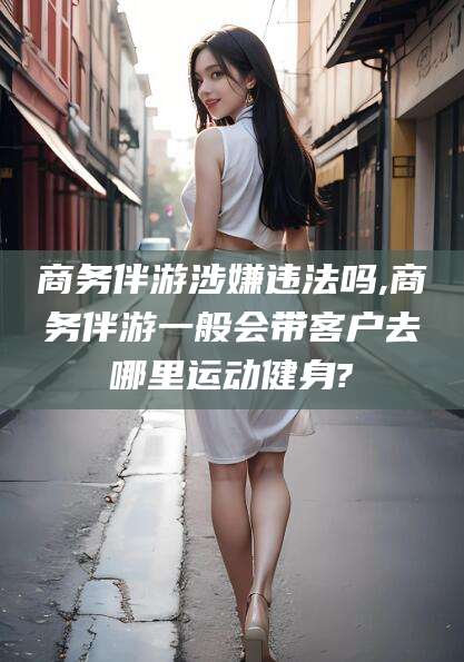 平邑商务伴游涉嫌违法吗,商务伴游一般会带客户去哪里运动健身?