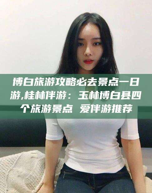 平邑博白旅游攻略必去景点一日游,桂林伴游：玉林博白县四个旅游景点 爱伴游推荐