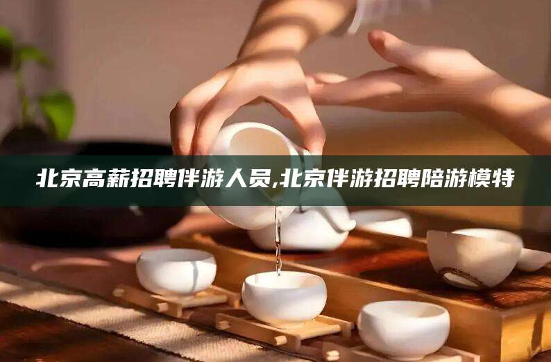 平邑北京高薪招聘伴游人员,北京伴游招聘陪游模特