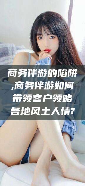 平邑商务伴游的陷阱,商务伴游如何带领客户领略各地风土人情?