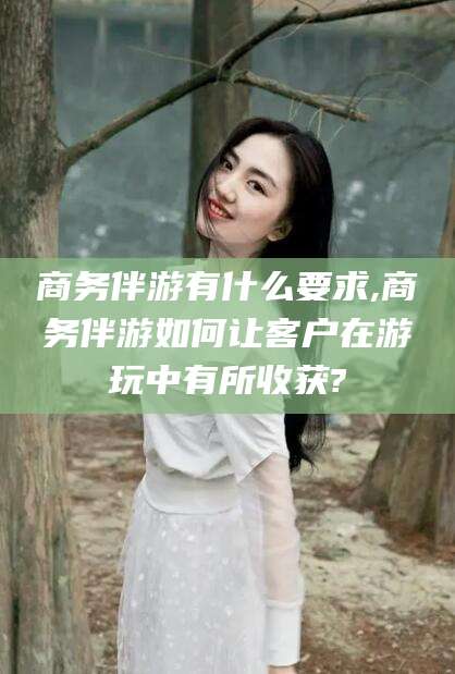 商务伴游有什么要求,商务伴游如何让客户在游玩中有所收获?