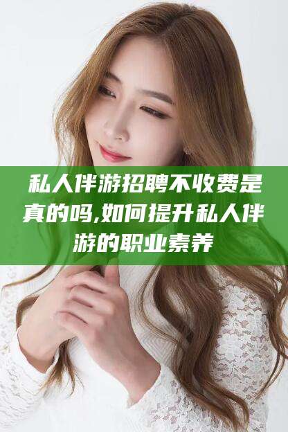 平邑私人伴游招聘不收费是真的吗,如何提升私人伴游的职业素养