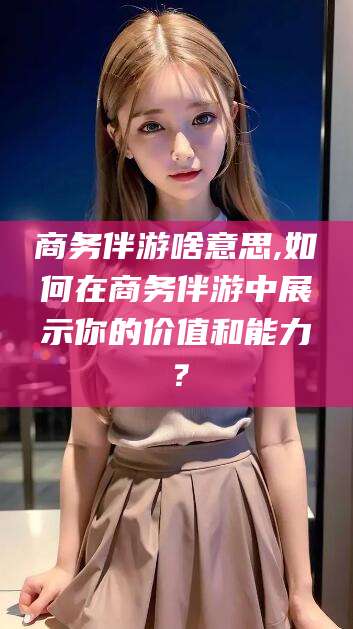 平邑商务伴游啥意思,如何在商务伴游中展示你的价值和能力？