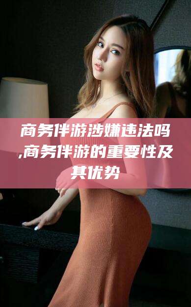 平邑商务伴游涉嫌违法吗,商务伴游的重要性及其优势