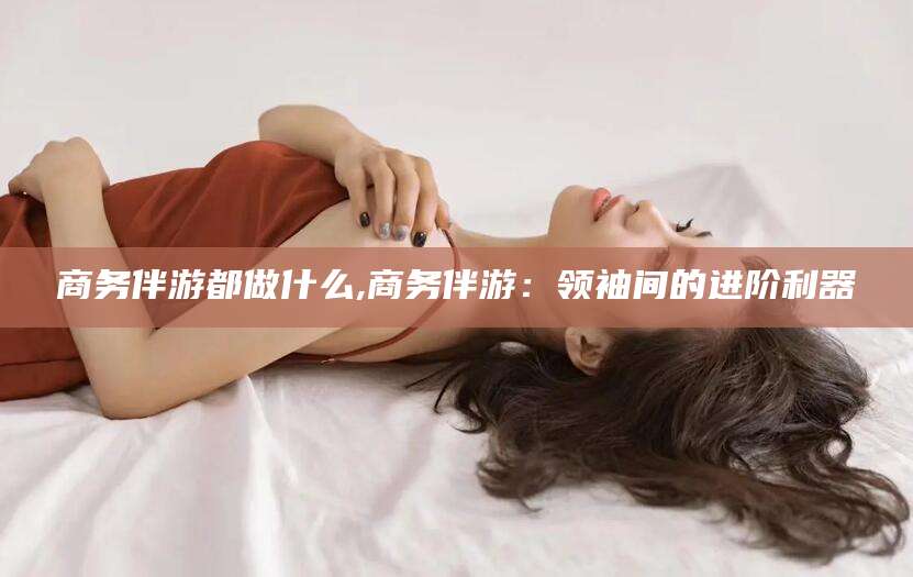 平邑商务伴游都做什么,商务伴游：领袖间的进阶利器