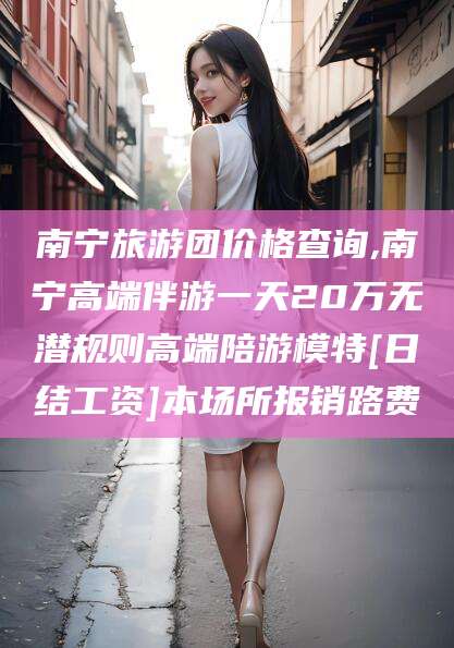 平邑南宁旅游团价格查询,南宁高端伴游一天20万无潜规则高端陪游模特[日结工资]本场所报销路费