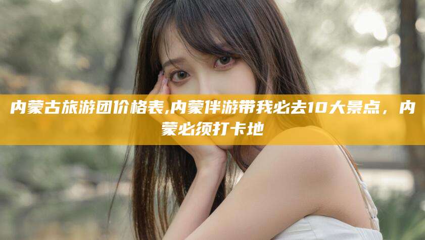 平邑内蒙古旅游团价格表,内蒙伴游带我必去10大景点，内蒙必须打卡地