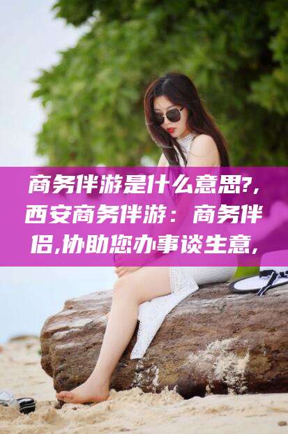 平邑商务伴游是什么意思?,西安商务伴游：商务伴侣,协助您办事谈生意,