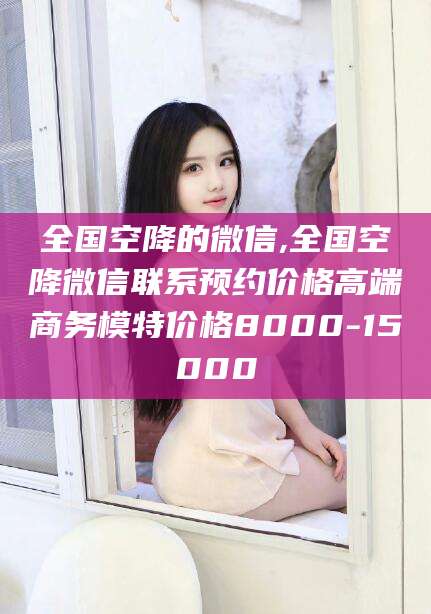 平邑全国空降的微信,全国空降微信联系预约价格高端商务模特价格8000-15000