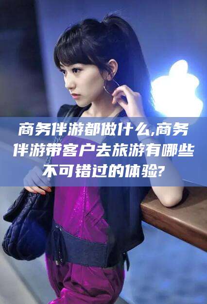 平邑商务伴游都做什么,商务伴游带客户去旅游有哪些不可错过的体验?