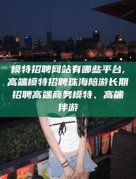 平邑模特招聘网站有哪些平台,高端模特招聘珠海陪游长期招聘高端商务模特、高端伴游