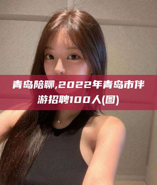 平邑青岛陪聊,2022年青岛市伴游招聘100人(图)