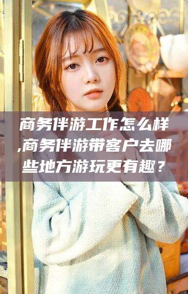 平邑商务伴游工作怎么样,商务伴游带客户去哪些地方游玩更有趣？