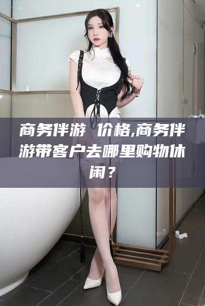 平邑商务伴游 价格,商务伴游带客户去哪里购物休闲？