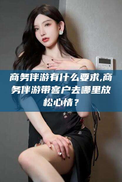 平邑商务伴游有什么要求,商务伴游带客户去哪里放松心情？