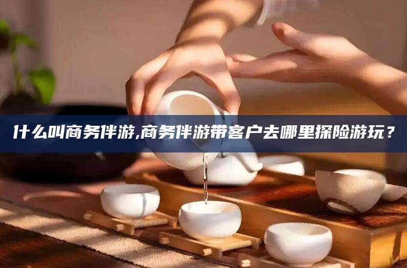 什么叫商务伴游,商务伴游带客户去哪里探险游玩?