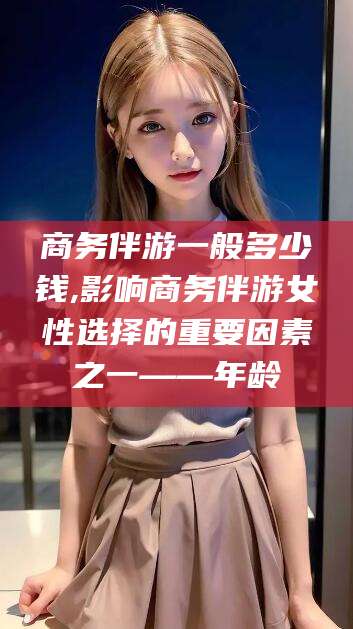 平邑商务伴游一般多少钱,影响商务伴游女性选择的重要因素之一——年龄