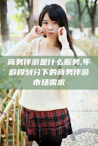 平邑商务伴游是什么服务,年龄段划分下的商务伴游市场需求