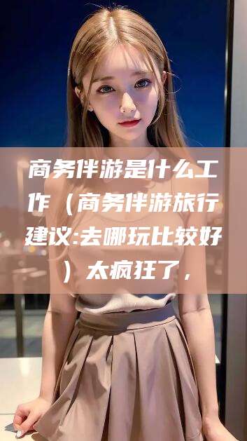 平邑商务伴游是什么工作（商务伴游旅行建议:去哪玩比较好）太疯狂了，