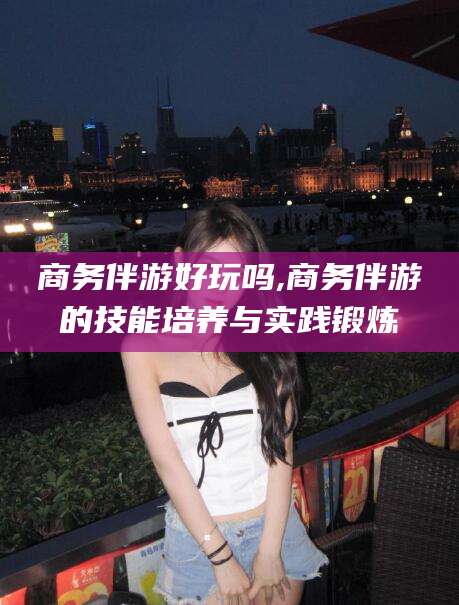 平邑商务伴游好玩吗,商务伴游的技能培养与实践锻炼